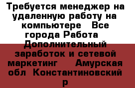 Требуется менеджер на удаленную работу на компьютере - Все города Работа » Дополнительный заработок и сетевой маркетинг   . Амурская обл.,Константиновский р-н